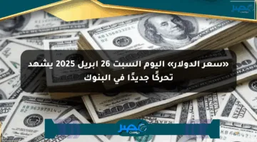 «سعر الدولار» اليوم السبت 26 أبريل 2025 يشهد تحركًا جديدًا في البنوك